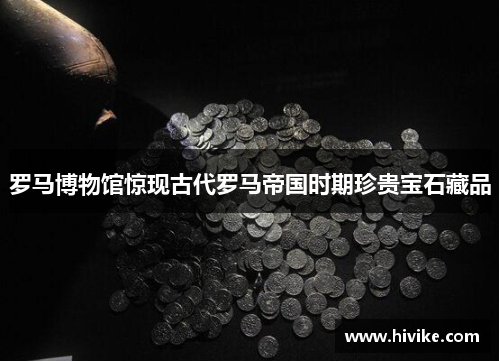 罗马博物馆惊现古代罗马帝国时期珍贵宝石藏品
